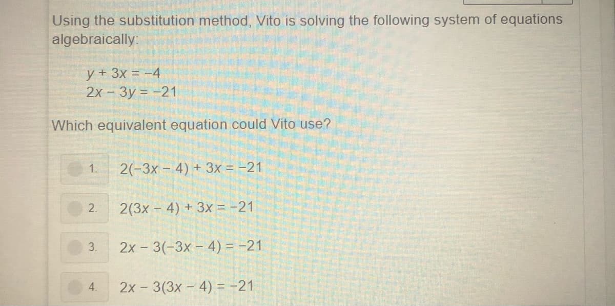 Using the substitution method, Vito is solving the following system of equations
algebraically:
y + 3x = -4
2х- Зу %3D -21
Which equivalent equation could Vito use?
2(-3x - 4) + 3x = -21
1.
2.
2(3x – 4) + 3x = -21
3.
2x - 3(-3x - 4) = -21
4.
2x - 3(3x - 4) = -21
