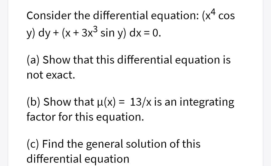 Consider the differential equation: (x* cos
y) dy + (x + 3x3 sin y) dx = 0.
(a) Show that this differential equation is
not exact.
(b) Show that µ(x) = 13/x is an integrating
factor for this equation.
(c) Find the general solution of this
differential equation

