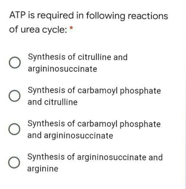 ATP is required in following reactions
of urea cycle: *
Synthesis of citrulline and
argininosuccinate
Synthesis of carbamoyl phosphate
and citrulline
Synthesis of carbamoyl phosphate
and argininosuccinate
Synthesis of argininosuccinate and
arginine
