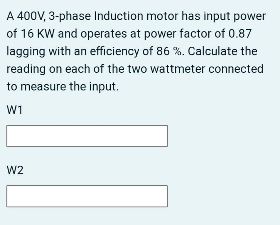 A 400V, 3-phase Induction motor has input power
of 16 KW and operates at power factor of 0.87
lagging with an efficiency of 86 %. Calculate the
reading on each of the two wattmeter connected
to measure the input.
W1
W2
