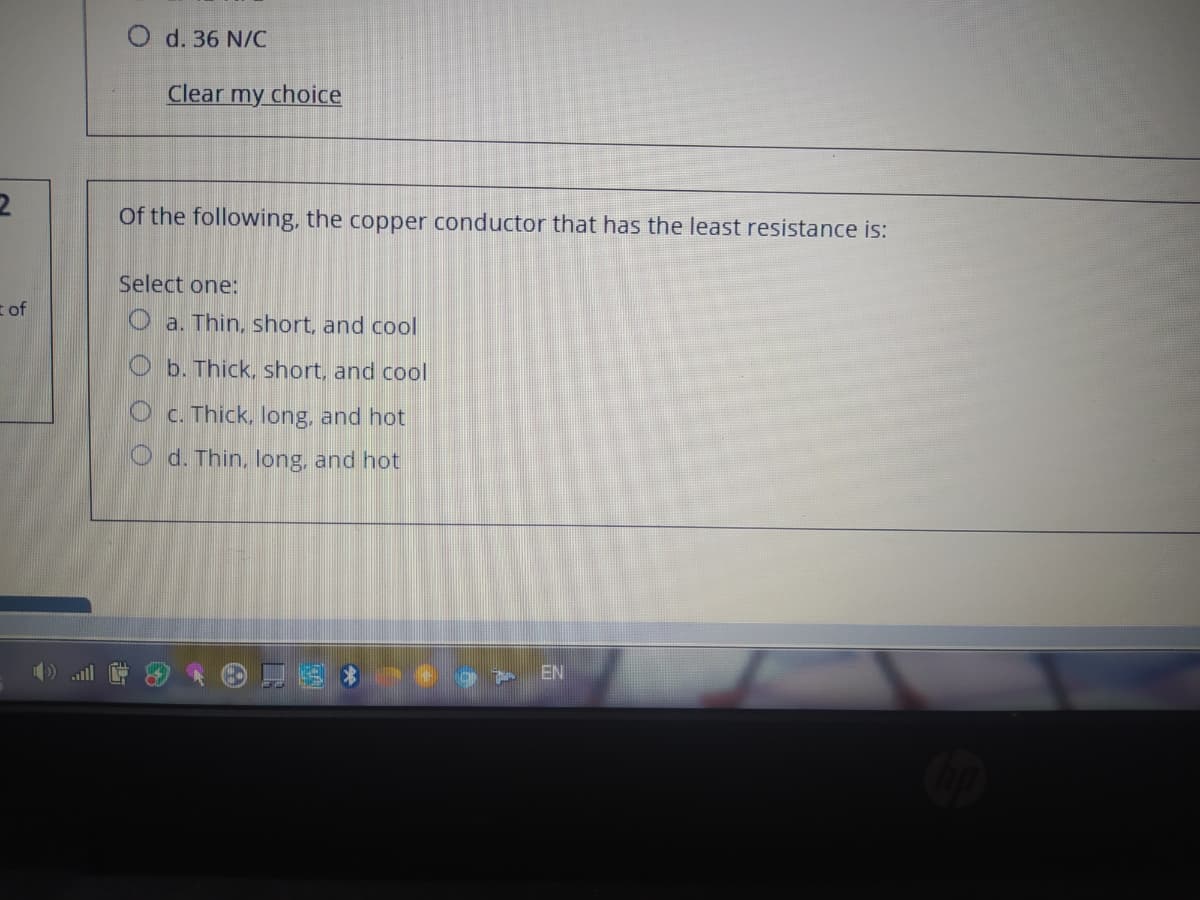 O d. 36 N/C
Clear my choice
Of the following, the copper conductor that has the least resistance is:
Select one:
t of
O a. Thin, short, and cool
O b. Thick, short, and cool
O c. Thick, long, and hot
O d. Thin, long, and hot
EN
