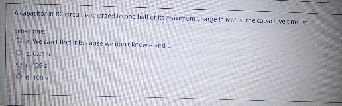 A capacitor in RC circuit is charged to one half of its maximum charge in 69.5 s. the capacitive time is:
Select one:
O a. We can't find it because we don't know R and C
O b. 0.01 s
Oc. 139 s
O d. 100 s
