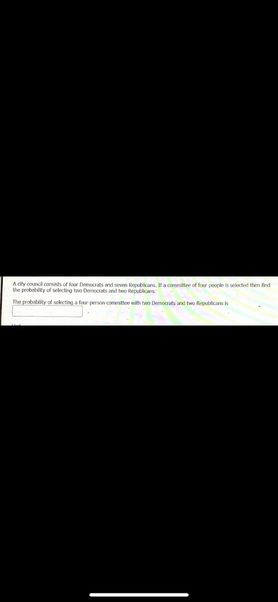 A city council consists of four Democrats and seven Republicans. If a committee of four people is selected then find
the probability of selecting two Democrats and two Republicans.
The probability of selecting a four-person committee with two Democrats and two Republicans is
