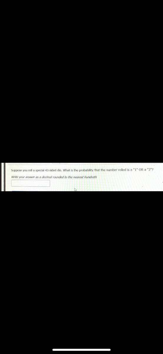 Suppose you roll a special 43-sided die. What is the probability that the number rolled is a "1" OR a "2"?
Write your answer as a decimal rounded to the nearest hundreth
