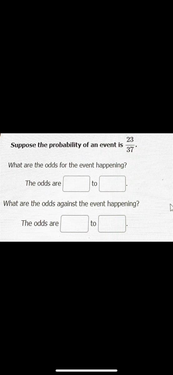23
Suppose the probability of an event is
37
What are the odds for the event happening?
The odds are
to
What are the odds against the event happening?
The odds are
to
