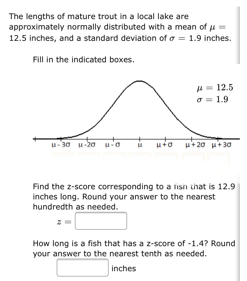 The lengths of mature trout in a local lake are
approximately normally distributed with a mean of u
||
12.5 inches, and a standard deviation of o = 1.9 inches.
Fill in the indicated boxes.
u = 12.5
σ
1.9
u- 30 u-2ơ
u-o
μ+2σ μ+3σ
Find the z-score corresponding to a fish that is 12.9
inches long. Round your answer to the nearest
hundredth as needed.
= Z
How long is a fish that has a z-score of -1.4? Round
your answer to the nearest tenth as needed.
inches
