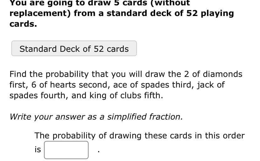 You are going to draw 5 cards (without
replacement) from a standard deck of 52 playing
cards.
Standard Deck of 52 cards
Find the probability that you will draw the 2 of diamonds
first, 6 of hearts second, ace of spades third, jack of
spades fourth, and king of clubs fifth.
Write your answer as a simplified fraction.
The probability of drawing these cards in this order
is
