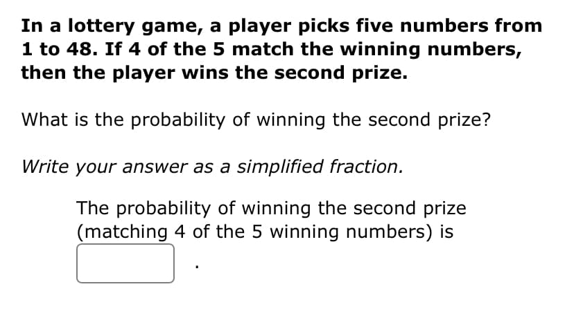 In a lottery game, a player picks five numbers from
1 to 48. If 4 of the 5 match the winning numbers,
then the player wins the second prize.
What is the probability of winning the second prize?
Write your answer as a simplified fraction.
The probability of winning the second prize
(matching 4 of the 5 winning numbers) is

