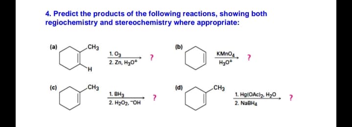 4. Predict the products of the following reactions, showing both
regiochemistry and stereochemistry where appropriate:
CH3
1. O3
2. Zn, H3O*
(a)
(b)
KMNO4
H.
CH3
1. BH3
(c)
(d)
CH3
1. H9(OAC)2, H20
2. H2O2, "OH
2. NABH4
