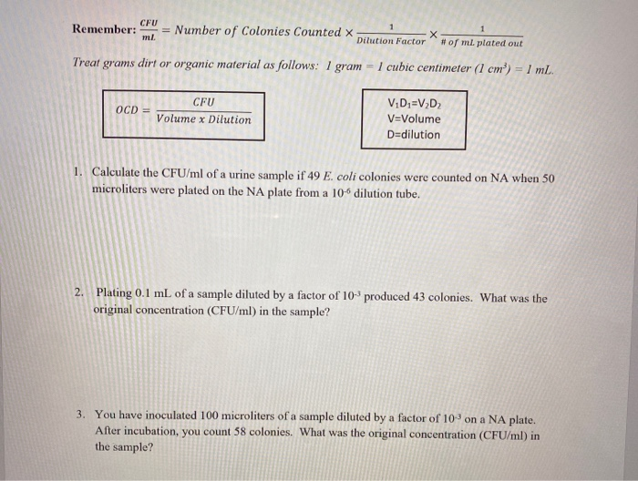 CFU
Remember:
= Number of Colonies Counted x
ml.
1
Dilution Factor
# of ml. plated out
Treat grams dirt or organic material as follows: 1 gram
1 cubic centimeter (1 cm) =1 mL.
%3D
CFU
V;D;=V,D2
OCD =
Volume x Dilution
V=Volume
D=dilution
1. Calculate the CFU/ml of a urine sample if 49 E. coli colonies were counted on NA when 50
microliters were plated on the NA plate from a 10-6 dilution tube.
2. Plating 0.1 mL of a sample diluted by a factor of 10 produced 43 colonies. What was the
original concentration (CFU/ml) in the sample?
3. You have inoculated 100 microliters of a sample diluted by a factor of 103 on a NA plate.
After incubation, you count 58 colonies. What was the original concentration (CFU/ml) in
the sample?
