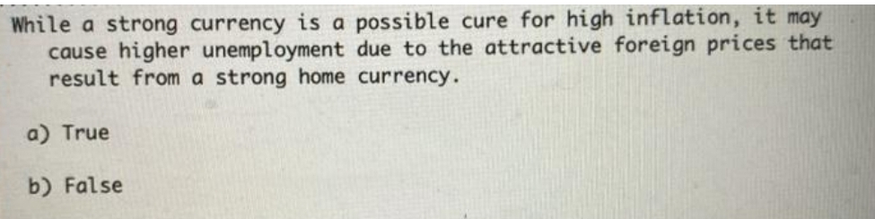 While a strong currency is a possible cure for high inflation, it may
cause higher unemployment due to the attractive foreign prices that
result from a strong home currency.
a) True
b) False
