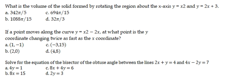 What is the volume of the solid formed by rotating the region about the x-axis y = x2 and y = 2x + 3.
a. 342π/5
c. 694T/15
b. 1088/15
d. 327/3
If a point moves along the curve y = x2 - 2x, at what point is the y
coordinate changing twice as fast as the x coordinate?
a. (1,-1)
c. (-3,15)
d. (4,8)
b. (2,0)
Solve for the equation of the bisector of the obtuse angle between the lines 2x + y = 4 and 4x - 2y = 7
a. 4y = 1
c. 8x + 4y = 6
b. 8x = 15
d. 2y = 3