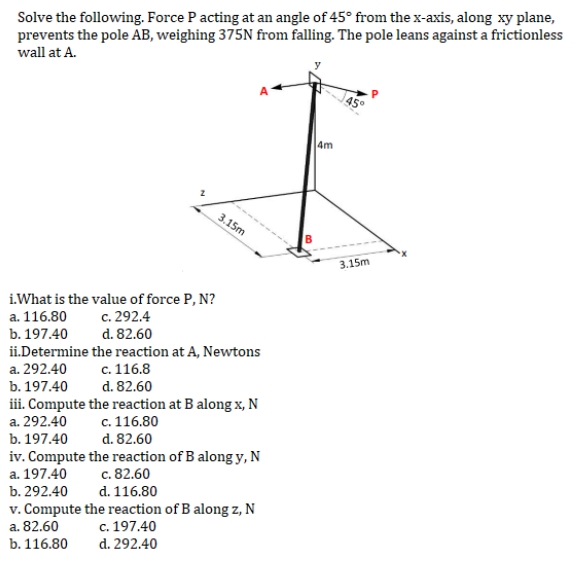 Solve the following. Force P acting at an angle of 45° from the x-axis, along xy plane,
prevents the pole AB, weighing 375N from falling. The pole leans against a frictionless
wall at A.
A
4m
I
3.15m
i.What is the value of force P, N?
a. 116.80
c. 292.4
b. 197.40
d. 82.60
ii.Determine
the reaction at A, Newtons
a. 292.40
c. 116.8
b. 197.40
d. 82.60
iii. Compute the reaction at B along x, N
a. 292.40 c. 116.80
b. 197.40
d. 82.60
iv. Compute the reaction of B along y, N
a. 197.40 c. 82.60
b. 292.40
d. 116.80
v. Compute the reaction of B along z, N
a. 82.60
c. 197.40
b. 116.80
d. 292.40
3.15m