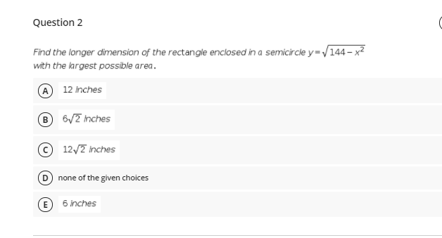 Question 2
Find the longer dimension of the rectangle enclosed in a semicircle y=/144 – x²
with the kargest possible area.
A 12 inches
B 6/7 Inches
© 12/2 inches
none of the given choices
(E
6 inches
