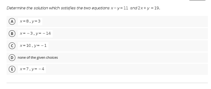 Determine the solution which satisfies the two equations x-y=11 and 2x+y = 19.
A x=8,y=3
В
x= - 3, y= - 14
© x= 10, y= -1
D none of the given choices
E x=7,y= - 4
