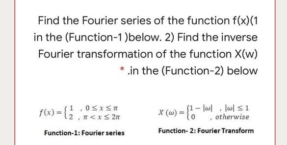 Find the Fourier series of the function f(x)(1
in the (Function-1)below. 2) Find the inverse
Fourier transformation of the function X(w)
* .in the (Function-2) below
F(«) = {; ;
(1-l0 , l이 s1
otherwise
1,05xSn
2 , n<x< 2n
X (w) = {
Function- 2: Fourier Transform
Function-1: Fourier series
