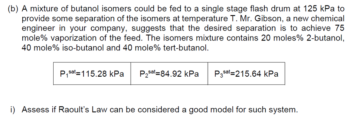 (b) A mixture of butanol isomers could be fed to a single stage flash drum at 125 kPa to
provide some separation of the isomers at temperature T. Mr. Gibson, a new chemical
engineer in your company, suggests that the desired separation is to achieve 75
mole% vaporization of the feed. The isomers mixture contains 20 moles% 2-butanol,
40 mole% iso-butanol and 40 mole% tert-butanol.
P,sat=115.28 kPa
P2sat=84.92 kPa
P3sat=215.64 kPa
i) Assess if Raoult's Law can be considered a good model for such system.
