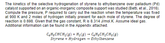 The kinetics of the selective hydrogenation of styrene to ethylbenzene over palladium (Pd)
catalyst supported on an organic-inorganic composite support was studied (Betti, et al., 2016).
Compute the pressure, P required to carry out the reaction when the temperature was fixed
at 900 K and 2 moles of hydrogen initially present for each mole of styrene. The degree of
reaction is 0.698. Given that the gas constant, R is 8.314 J/mol.K. Assume ideal gas.
Additional information can be found in the Appendix attached.
CgH;CHCH;(9) + H;(9) – CgH;CH;CH3(9)
Styrene + Hydrogen – Ethylbenzene
