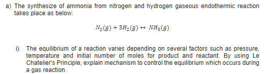 a) The synthesize of ammonia from nitrogen and hydrogen gaseous endothermic reaction
takes place as below:
N2 (g) + 3H2(9) → NH3(9)
i) The equilibrium of a reaction varies depending on several factors such as pressure,
temperature and initial number of moles for product and reactant. By using Le
Chatelier's Principle, explain mechanism to control the equilibrium which occurs during
a gas reaction.
