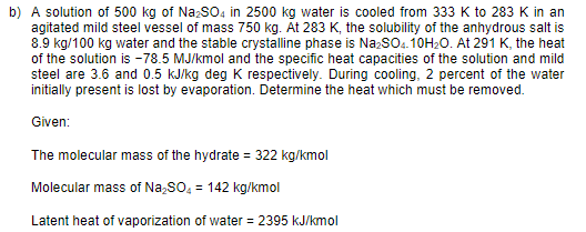 b) A solution of 500 kg of Na:SO4 in 2500 kg water is cooled from 333 K to 283 K in an
agitated mild steel vessel of mass 750 kg. At 283 K, the solubility of the anhydrous salt is
8.9 kg/100 kg water and the stable crystalline phase is Na;so.10H20. At 291 K, the heat
of the solution is -78.5 MJ/kmol and the specific heat capacities of the solution and mild
steel are 3.6 and 0.5 kJ/kg deg K respectively. During cooling, 2 percent of the water
initially present is lost by evaporation. Determine the heat which must be removed.
Given:
The molecular mass of the hydrate = 322 kg/kmol
Molecular mass of Na,SO, = 142 kg/kmol
Latent heat of vaporization of water = 2395 kJ/kmol
