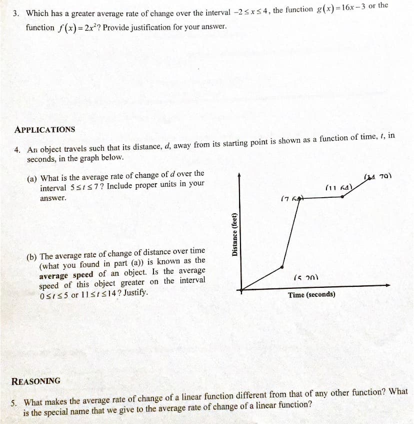 3. Which has a greater average rate of change over the interval -2 <x54, the function g(x)= 16x-3 or the
function f(x) = 2x?? Provide justification for your answer.
APPLICATIONS
4. An object travels such that its distance, d, away from its starting point is shown as a function of time, t, in
seconds, in the graph below.
(a) What is the average rate of change of d over the
interval 5s1s7? Include proper units in your
(A 70)
(11 64)
answer.
(7 64
(b) The average rate of change of distance over time
(what you found in part (a)) is known as the
average speed of an object. Is the average
speed of this object greater on the interval
OSI55 or 11<IS14? Justify.
(5 20)
Time (seconds)
REASONING
5. What makes the average rate of change of a linear function different from that of any other function? What
is the special name that we give to the average rate of change of a linear function?
Distance (feet)
