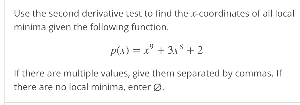 Use the second derivative test to find the x-coordinates of all local
minima given the following function.
= x' + 3x° +2
If there are multiple values, give them separated by commas. If
there are no local minima, enter Ø.
