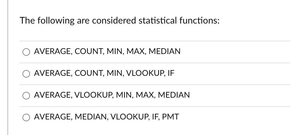 The following are considered statistical functions:
AVERAGE, COUNT, MIN, MAX, MEDIAN
AVERAGE, COUNT, MIN, VLOOKUP, IF
AVERAGE, VLOOKUP, MIN, MAX, MEDIAN
O AVERAGE, MEDIAN, VLOOKUP, IF, PMT
