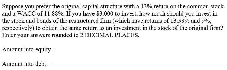 Suppose you prefer the original capital structure with a 13% return on the common stock
and a WACC of 11.88%. If you have $3,000 to invest, how much should you invest in
the stock and bonds of the restructured firm (which have returns of 13.53% and 9%,
respectively) to obtain the same return as an investment in the stock of the original firm?
Enter your answers rounded to 2 DECIMAL PLACES.
Amount into equity =
Amount into debt =
