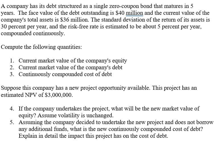 A company has its debt structured as a single zero-coupon bond that matures in 5
years. The face value of the debt outstanding is $40 million and the current value of the
company's total assets is $36 million. The standard deviation of the return of its assets is
30 percent per year, and the risk-free rate is estimated to be about 5 percent per year,
compounded continuously.
Compute the following quantities:
1. Current market value of the company's equity
2. Current market value of the company's debt
3. Continuously compounded cost of debt
Suppose this company has a new project opportunity available. This project has an
estimated NPV of $3,000,000.
4. If the company undertakes the project, what will be the new market value of
equity? Assume volatility is unchanged.
5. Assuming the company decided to undertake the new project and does not borrow
any additional funds, what is the new continuously compounded cost of debt?
Explain in detail the impact this project has on the cost of debt.
