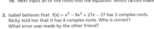 Next input all of the
the equation.
ittors
2. Isabel believes that f(x) = x3 – 9x2 + 27x – 27 has 3 complex roots.
Nicky told her that it has 4 complex roots. Who is correct?
What error was made by the other friend?
