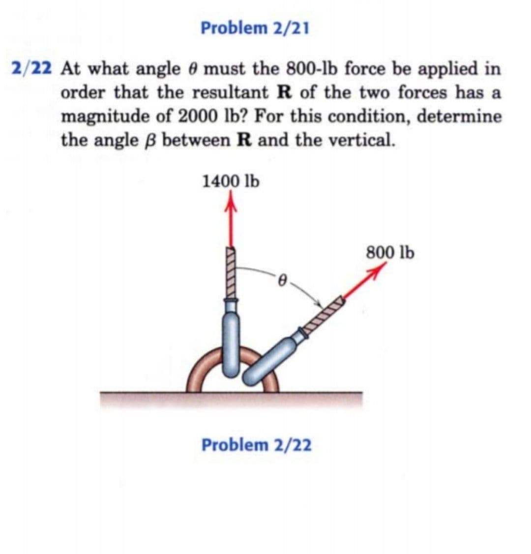 Problem 2/21
2/22 At what angle 0 must the 800-lb force be applied in
order that the resultant R of the two forces has a
magnitude of 2000 lb? For this condition, determine
the angle B between R and the vertical.
1400 lb
800 lb
Problem 2/22
