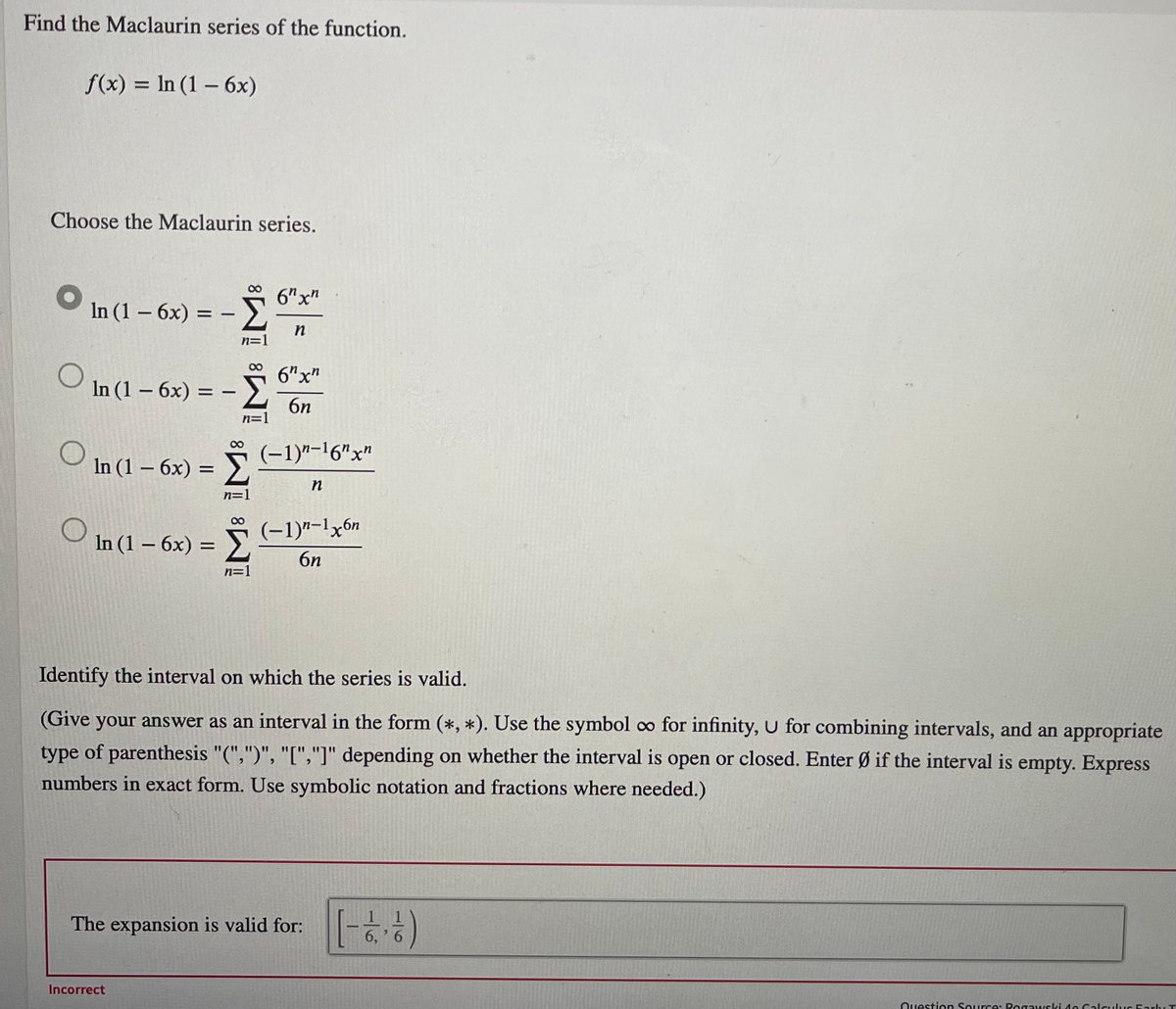 Find the Maclaurin series of the function.
f(x) = In (1 – 6x)
-
Choose the Maclaurin series.
6"x"
In (1 – 6x)
= -
6"x"
In (1 – 6x) = – E
6n
n=1
(-1)"-16"x"
In (1 - бх) -
n=
(-1)"-lx6n
In (1 – 6x) = >
6n
n=1
Identify the interval on which the series is valid.
(Give your answer as an interval in the form (*, *). Use the symbol oo for infinity, u for combining intervals, and an appropriate
type of parenthesis "(",")", "[","]" depending on whether the interval is open or closed. Enter Ø if the interval is empty. Express
numbers in exact form. Use symbolic notation and fractions where needed.)
The expansion is valid for:
6, ' 6
Incorrect
Question Source: Rogawski 4e Calculus Eary T
