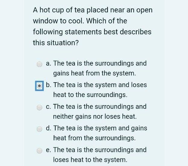 A hot cup of tea placed near an open
window to cool. Which of the
following statements best describes
this situation?
a. The tea is the surroundings and
gains heat from the system.
b. The tea is the system and loses
heat to the surroundings.
c. The tea is the surroundings and
neither gains nor loses heat.
d. The tea is the system and gains
heat from the surroundings.
e. The tea is the surroundings and
loses heat to the system.

