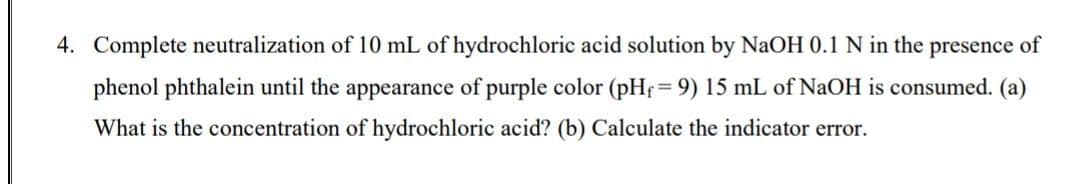 4. Complete neutralization of 10 mL of hydrochloric acid solution by NaOH 0.1 N in the presence of
phenol phthalein until the appearance of purple color (pHf= 9) 15 mL of NaOH is consumed. (a)
What is the concentration of hydrochloric acid? (b) Calculate the indicator error.
