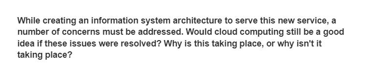 While creating an information system architecture to serve this new service, a
number of concerns must be addressed. Would cloud computing still be a good
idea if these issues were resolved? Why is this taking place, or why isn't it
taking place?