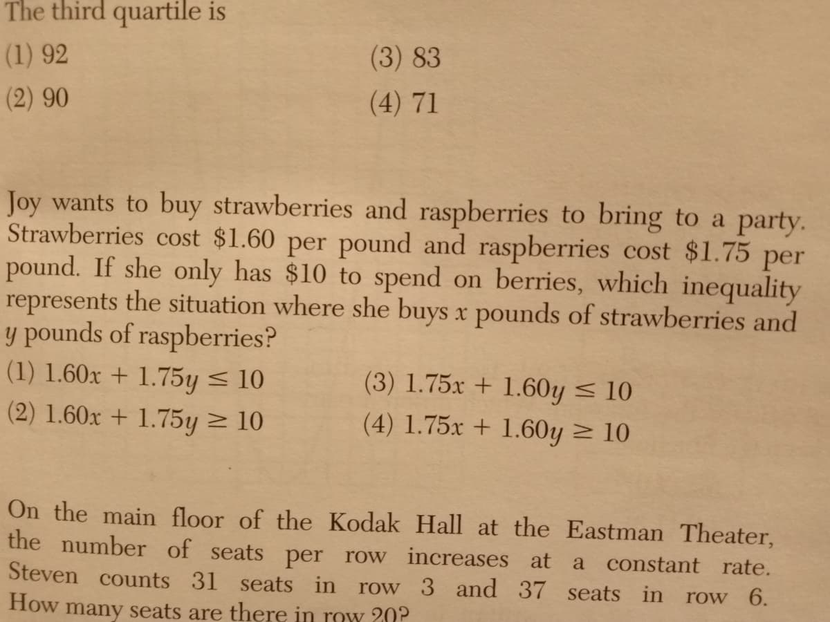The third quartile is
(1) 92
(3) 83
(2) 90
(4) 71
Joy wants to buy strawberries and raspberries to bring to a party.
Strawberries cost $1.60 per pound and raspberries cost $1.75 per
pound. If she only has $10 to spend on berries, which inequality
represents the situation where she buys x pounds of strawberries and
y pounds of raspberries?
(1) 1.60x + 1.75y < 10
(3) 1.75x + 1.60y < 10
(2) 1.60x + 1.75y > 10
(4) 1.75x + 1.60y > 10
On the main floor of the Kodak Hall at the Eastman Theater,
the number of seats per row increases at
Steven counts 31 seats in
a constant rate.
row 3 and 37 seats in
row 6.
How many seats are there in row 20?
