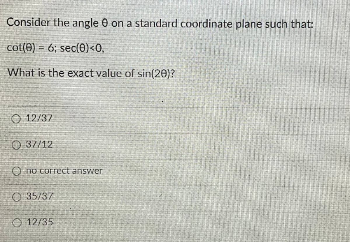 Consider the angle 0 on a standard coordinate plane such that:
cot(0) = 6; sec(0)<0,
What is the exact value of sin(20)?
O 12/37
O 37/12
O no correct answer
O 35/37
O 12/35
