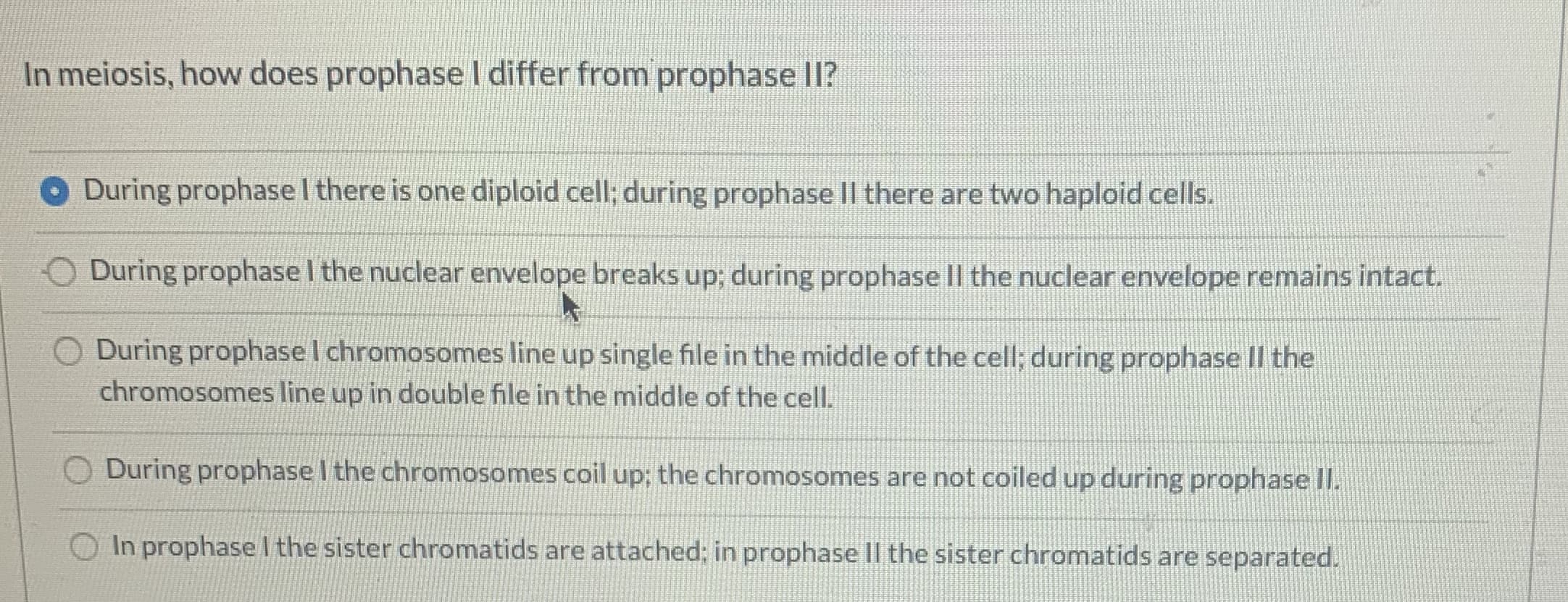 In meiosis, how does prophase I differ from prophase II?
During prophasel there is one diploid cell; during prophase II there are two haploid cells.
During prophase I the nuclear envelope breaks up; during prophase II the nuclear envelope remains intact.
O During prophase I chromosomes line up single file in the middle of the cell; during prophase II the
chromosomes line up in double file in the middle of the cell.
During prophase I the chromosomes coil up; the chromosomes are not coiled up during prophase II.
In prophase I the sister chromatids are attached; in prophase II the sister chromatids are separated.
