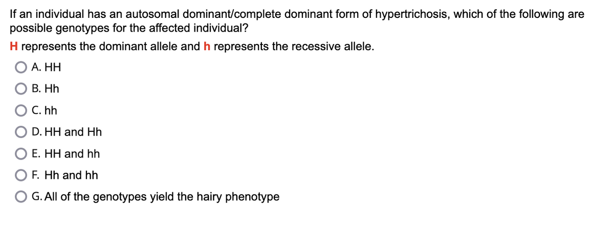 If an individual has an autosomal dominant/complete dominant form of hypertrichosis, which of the following are
possible genotypes for the affected individual?
H represents the dominant allele and h represents the recessive allele.
A. HH
B. Hh
C. hh
D.HH and Hh
E. HH and hh
F. Hh and hh
G. All of the genotypes yield the hairy phenotype