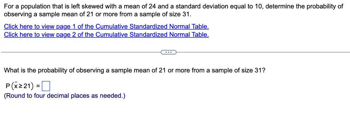 For a population that is left skewed with a mean of 24 and a standard deviation equal to 10, determine the probability of
observing a sample mean of 21 or more from a sample of size 31.
Click here to view page 1 of the Cumulative Standardized Normal Table.
Click here to view page 2 of the Cumulative Standardized Normal Table.
What is the probability of observing a sample mean of 21 or more from a sample of size 31?
P(X≥21) =
(Round to four decimal places as needed.)