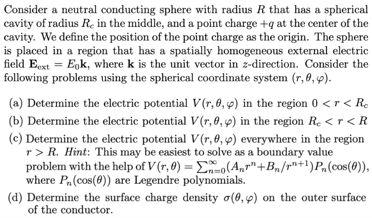Consider a neutral conducting sphere with radius R that has a spherical
cavity of radius Rc in the middle, and a point charge +q at the center of the
cavity. We define the position of the point charge as the origin. The sphere
is placed in a region that has a spatially homogeneous external electric
field Eext = E,k, where k is the unit vector in z-direction. Consider the
following problems using the spherical coordinate system (r, 0, p).
(a) Determine the electric potential V(r, 0, p) in the region 0 < r < Rc
(b) Determine the electric potential V(r, 0, 6) in the region Rc < r < R
(c) Determine the electric potential V(r, 0, 4) everywhere in the region
r > R. Hint: This may be easiest to solve as a boundary value
problem with the help of V (r, 0) = Eo(Anr"+Bn/rn+1)Pn(cos(0)),
where Pn(cos(0)) are Legendre polynomials.
(d) Determine the surface charge density o(0,4) on the outer surface
of the conductor.
