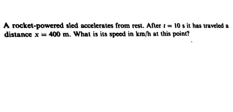 A rocket-powered sled accelerates from rest. After t = 10 s it has traveled a
distance x = 400 m. What is its speed in km/h at this point?
