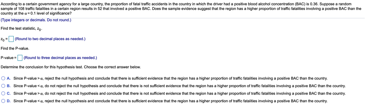 According to a certain government agency for a large country, the proportion of fatal traffic accidents in the country in which the driver had a positive blood alcohol concentration (BAC) is 0.36. Suppose a random
sample of 108 traffic fatalities in a certain region results in 52 that involved a positive BAC. Does the sample evidence suggest that the region has a higher proportion of traffic fatalities involving a positive BAC than the
country at the a = 0.1 level of significance?
(Type integers or decimals. Do not round.)
Find the test statistic, zo.
Zo = (Round to two decimal places as needed.)
Find the P-value.
P-value = (Round to three decimal places as needed.)
Determine the conclusion for this hypothesis test. Choose the correct answer below.
O A. Since P-value > a, reject the null hypothesis and conclude that there is sufficient evidence that the region has a higher proportion of traffic fatalities involving a positive BAC than the country.
B. Since P-value < a, do not reject the null hypothesis and conclude that there is not sufficient evidence that the region has a higher proportion of traffic fatalities involving a positive BAC than the country.
C. Since P-value > a, do not reject the null hypothesis and conclude that there is not sufficient evidence that the region has a higher proportion of traffic fatalities involving a positive BAC than the country.
O D. Since P-value < a, reject the null hypothesis and conclude that there is sufficient evidence that the region has a higher proportion of traffic fatalities involving a positive BAC than the country.
