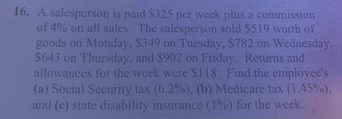 16. A salespcrson is paid $325 per week plus a commission
of 4% on all sales. The salesperson sold $519 worth of
goods on Monday, $349 on Tuesday, $782 on Wednesday,
$643 on Thursday, and $902 on Friday. Returns and
allowances for the week were $118. Find the employee's
(a) Social Security tax (6.2%), (b) Medicare tax (.45%),
and (c) state disability insurance (1%) for the week.
