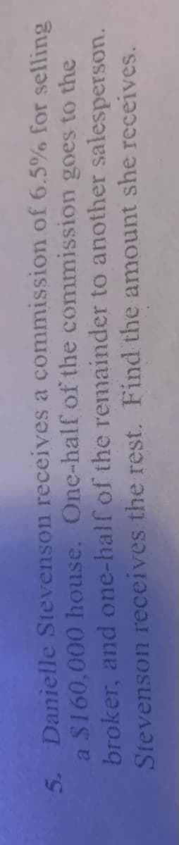 5. Danielle Stevenson receives a commission of 6.5% for selling
a $160,000 house. One-half of the commission goes to the
broker, and one-half of the remainder to another salesperson.
Stevenson receives the rest. Find the amount she receives.
