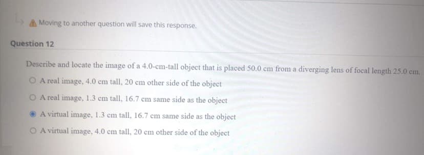 A Moving to another question will save this response.
Question 12
Describe and locate the image of a 4.0-cm-tall object that is placed 50.0 cm from a diverging lens of focal length 25.0 cm.
O A real image, 4.0 cm tall, 20 cm other side of the object
O A real image, 1.3 cm tall, 16.7 cm same side as the object
A virtual image, 1.3 cm tall, 16.7 cm same side as the object
O A virtual image, 4.0 cm tall, 20 cm other side of the object
