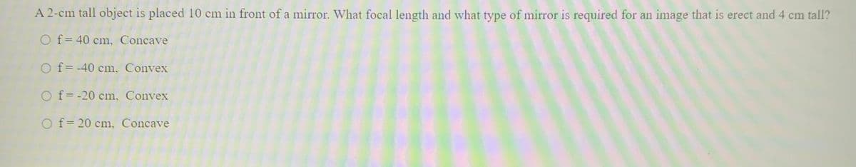 A 2-cm tall object is placed 10 cm in front of a mirror. What focal length and what type of mirror is required for an image that is erect and 4 cm tall?
O f= 40 cm, Concave
%3D
O f= -40 cm, Convex
O f= -20 cm, Convex
O f= 20 cm, Concave
