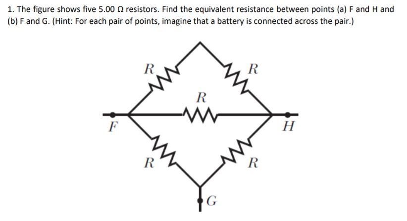 1. The figure shows five 5.00 Q resistors. Find the equivalent resistance between points (a) F and H and
(b) F and G. (Hint: For each pair of points, imagine that a battery is connected across the pair.)
R
R
R
H
F
R
R
G
