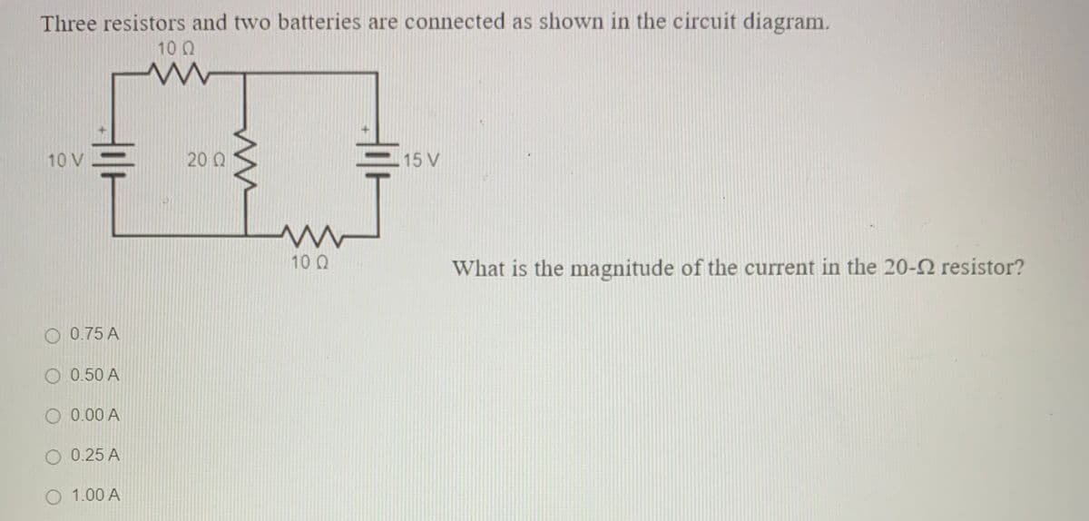 Three resistors and two batteries are connected as shown in the circuit diagram.
10 Q
10 V=
20 Q
15 V
10 Q
What is the magnitude of the current in the 20-2 resistor?
O 0.75 A
O 0.50 A
O 0.00 A
O 0.25 A
O 1.00 A
