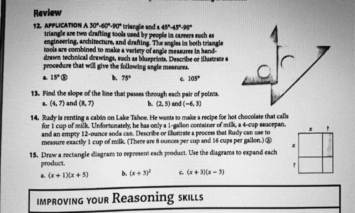 Revlew
12. APPLICATION A 30°-60°-90 triangle and a 45-45°-90°
triangle are two drafting tools used by people In careers such as
engineering, archltecture, and drafting. The angles in both triangle
tools are combined to make a varlety of angle measures in hand-
drawn technical drawings, such as blueprints. Describe or illustrate a
procedure that will give the following angle measures.
а. 15°
b. 75°
c. 105°
13. Find the slope of the line that passes through each pair of polnts.
a. (4, 7) and (8, 7)
b. (2, 5) and (-6, 3)
14. Rudy is renting a cabin on Lake Tahoe. He wants to make a recipe for hot chocolate that calls
for 1 cup of milk. Unfortunately, he has only a 1-gallon container of milk, a 4-cup saucepan,
and an empty 12-ounce soda can. Describe or illustrate a process that Rudy can use to
measure exactly 1 cup of milk. (There are 8 ounces per cup and 16 cups per gallon.)
15. Draw a rectangle diagram to represent each product. Use the diagrams to expand cach
product.
b. (х + 3)2
c. (x+3)(x-3)
a. (x+ 1)(x + 5)
IMPROVING YOUR Reasoning SKILLS
